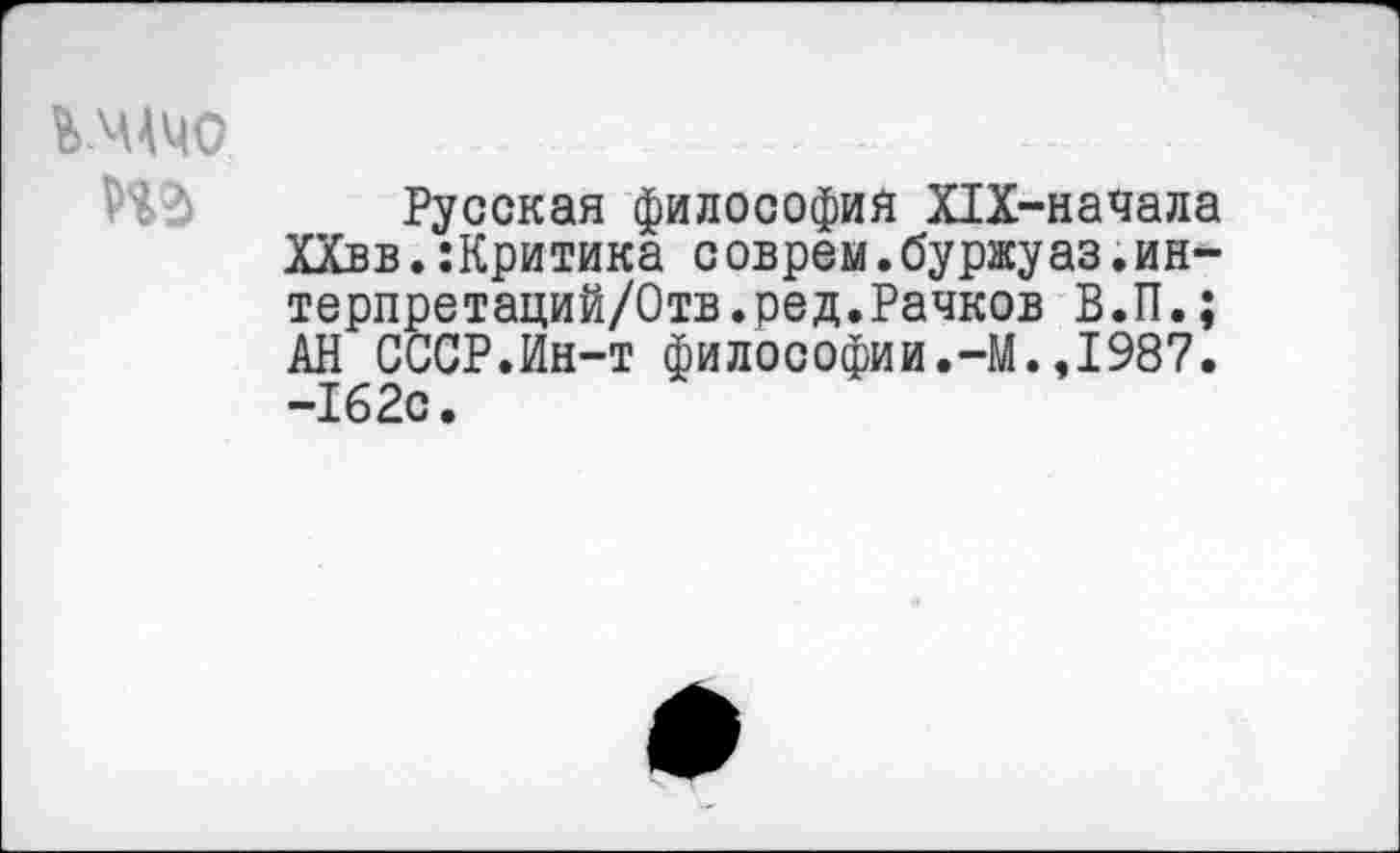 ﻿Русская философия Х1Х-начала ХХвв.:Критика соврем.буржуаз.ин-терпретаций/Отв.ред.Рачков В.П.; АН СССР.Ин-т философии.-М.,1987. -162с.